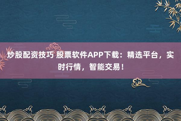 炒股配资技巧 股票软件APP下载：精选平台，实时行情，智能交易！