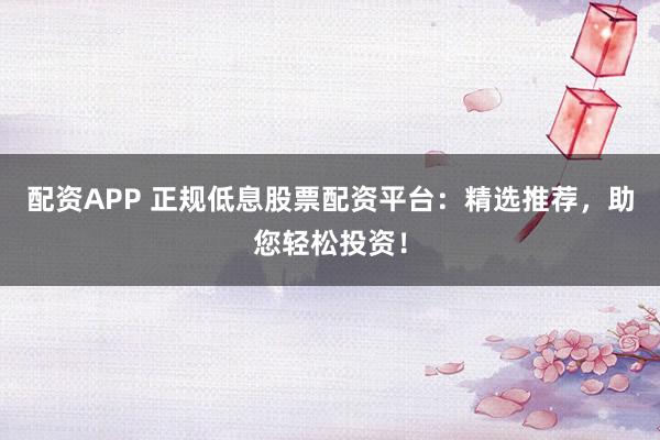 配资APP 正规低息股票配资平台：精选推荐，助您轻松投资！
