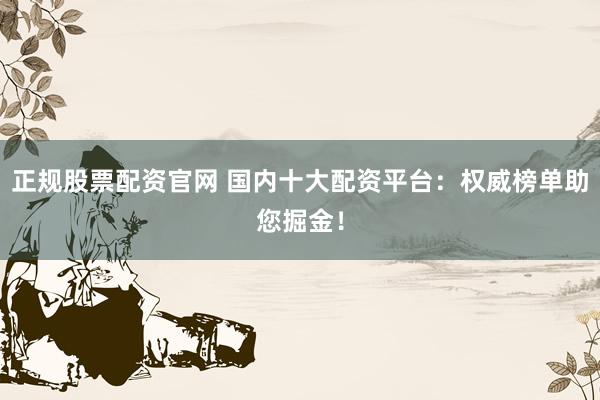 正规股票配资官网 国内十大配资平台：权威榜单助您掘金！