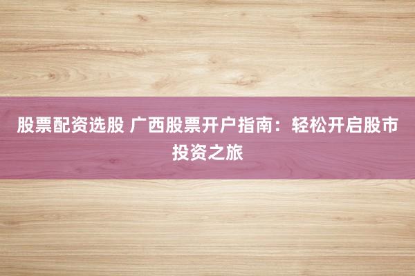 股票配资选股 广西股票开户指南：轻松开启股市投资之旅