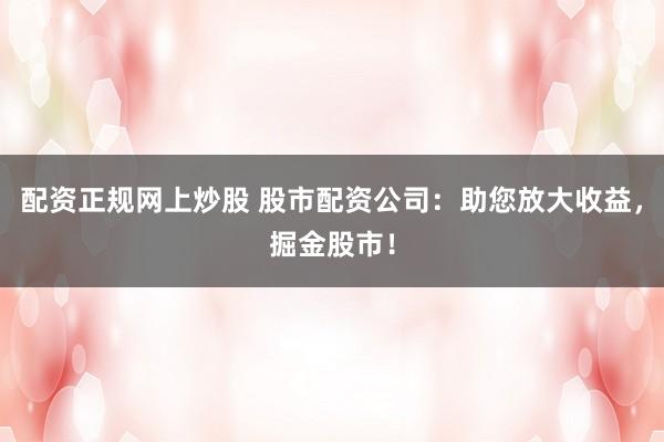 配资正规网上炒股 股市配资公司：助您放大收益，掘金股市！
