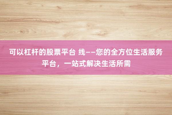可以杠杆的股票平台 线——您的全方位生活服务平台,一站式解决生活所需