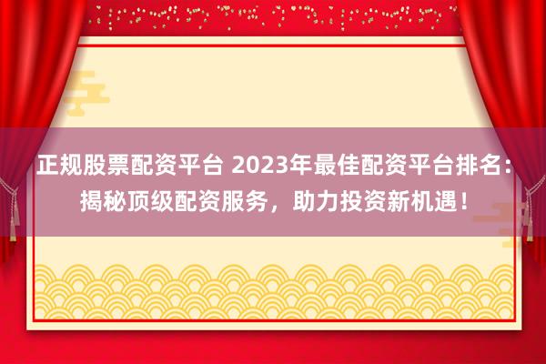 正规股票配资平台 2023年最佳配资平台排名：揭秘顶级配资服务，助力投资新机遇！