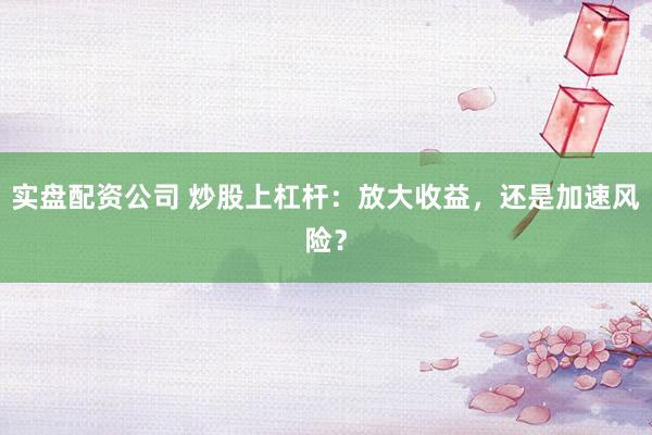 实盘配资公司 炒股上杠杆：放大收益，还是加速风险？