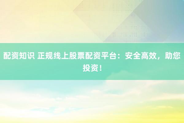 配资知识 正规线上股票配资平台：安全高效，助您投资！
