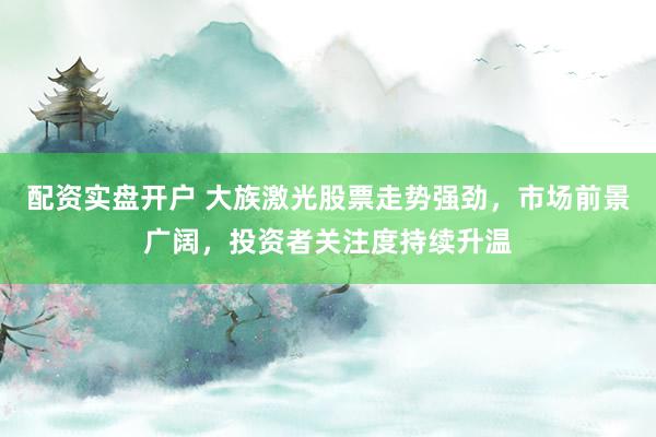 配资实盘开户 大族激光股票走势强劲，市场前景广阔，投资者关注度持续升温