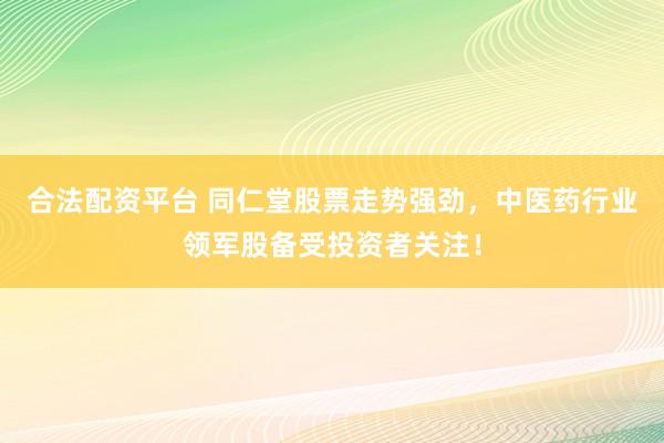 合法配资平台 同仁堂股票走势强劲，中医药行业领军股备受投资者关注！