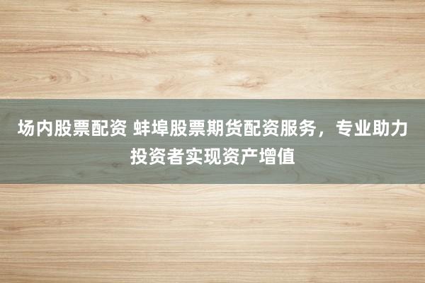 场内股票配资 蚌埠股票期货配资服务，专业助力投资者实现资产增值