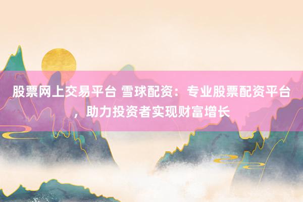 股票网上交易平台 雪球配资：专业股票配资平台，助力投资者实现财富增长