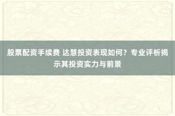 股票配资手续费 达慧投资表现如何？专业评析揭示其投资实力与前景