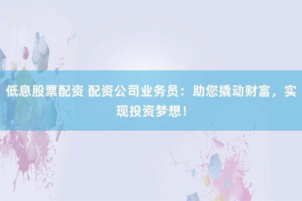 低息股票配资 配资公司业务员：助您撬动财富，实现投资梦想！