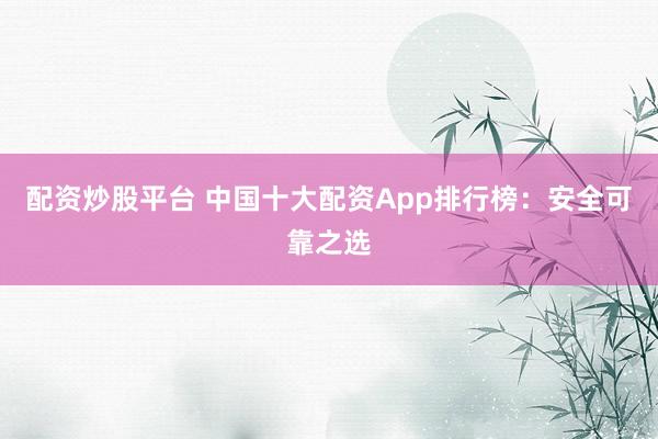 配资炒股平台 中国十大配资App排行榜：安全可靠之选