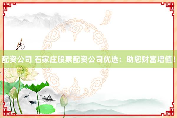 配资公司 石家庄股票配资公司优选：助您财富增值！