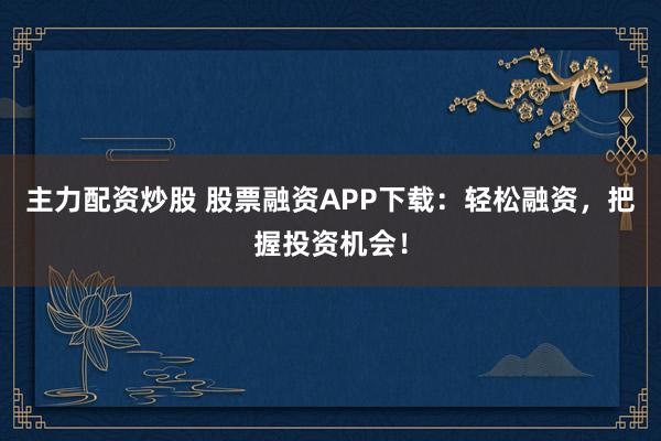 主力配资炒股 股票融资APP下载：轻松融资，把握投资机会！