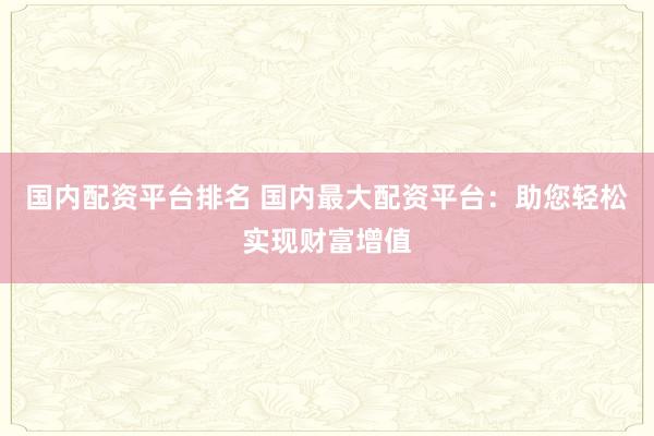 国内配资平台排名 国内最大配资平台：助您轻松实现财富增值