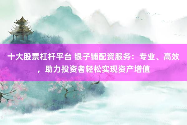十大股票杠杆平台 银子铺配资服务：专业、高效，助力投资者轻松实现资产增值