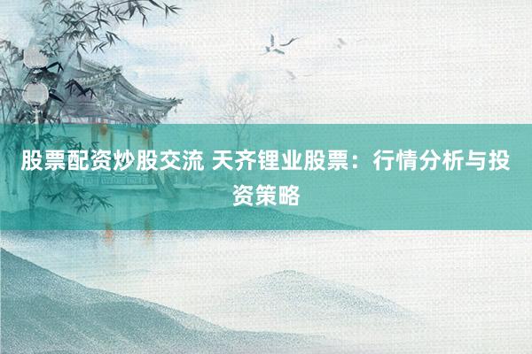 股票配资炒股交流 天齐锂业股票：行情分析与投资策略