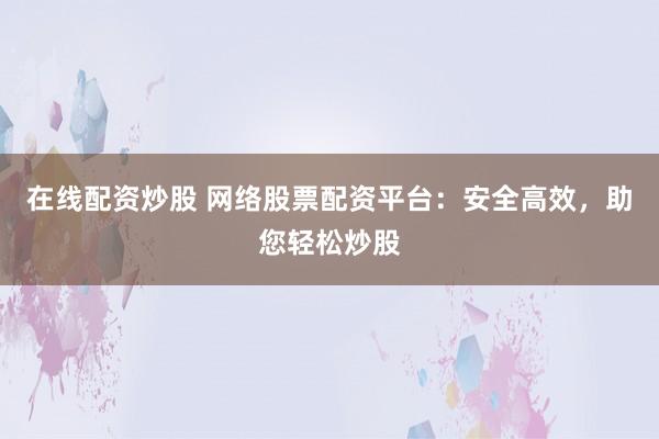 在线配资炒股 网络股票配资平台：安全高效，助您轻松炒股