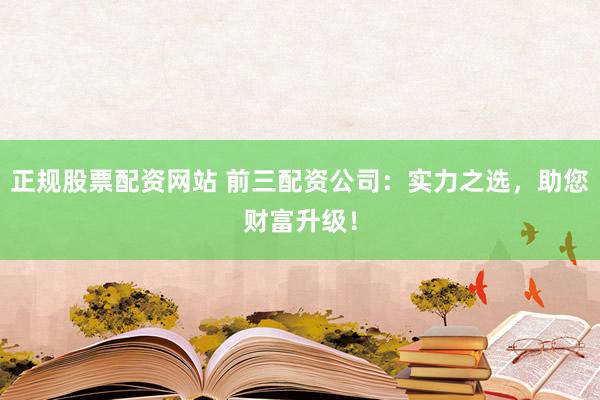 正规股票配资网站 前三配资公司：实力之选，助您财富升级！