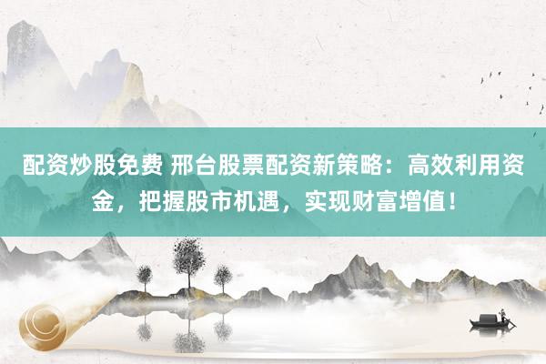 配资炒股免费 邢台股票配资新策略：高效利用资金，把握股市机遇，实现财富增值！