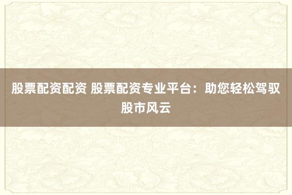 股票配资配资 股票配资专业平台：助您轻松驾驭股市风云