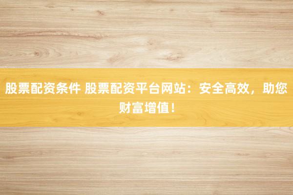 股票配资条件 股票配资平台网站：安全高效，助您财富增值！
