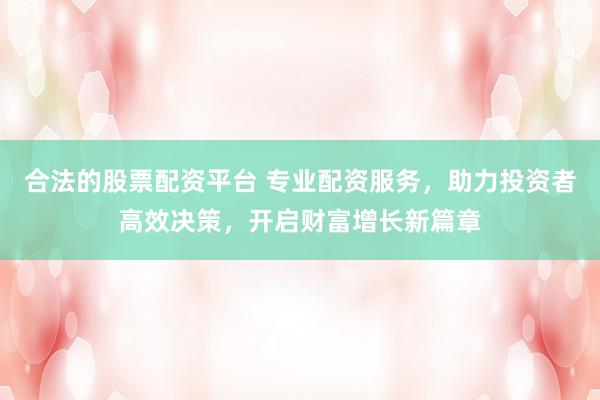 合法的股票配资平台 专业配资服务，助力投资者高效决策，开启财富增长新篇章