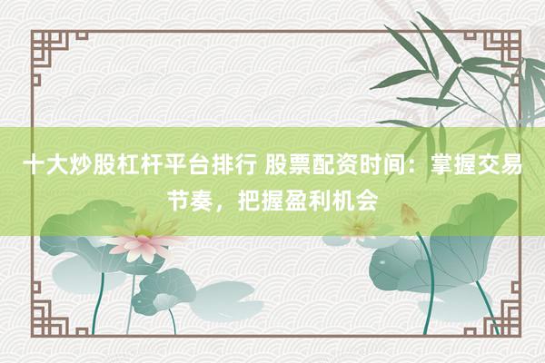 十大炒股杠杆平台排行 股票配资时间：掌握交易节奏，把握盈利机会