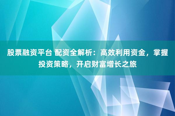 股票融资平台 配资全解析：高效利用资金，掌握投资策略，开启财富增长之旅