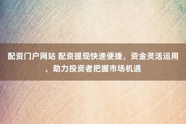 配资门户网站 配资提现快速便捷，资金灵活运用，助力投资者把握市场机遇