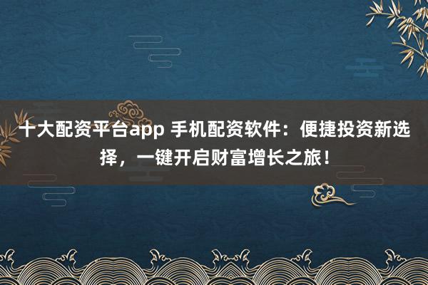 十大配资平台app 手机配资软件：便捷投资新选择，一键开启财富增长之旅！