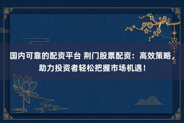 国内可靠的配资平台 荆门股票配资：高效策略，助力投资者轻松把握市场机遇！