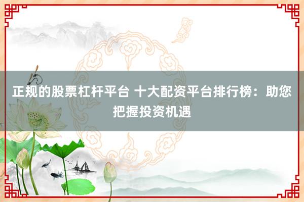 正规的股票杠杆平台 十大配资平台排行榜：助您把握投资机遇
