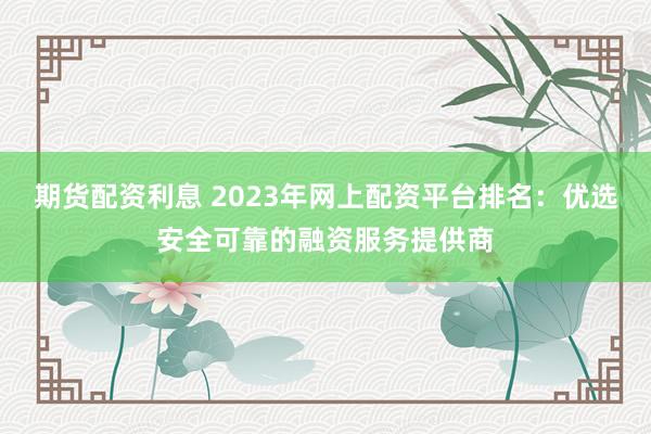 期货配资利息 2023年网上配资平台排名：优选安全可靠的融资服务提供商