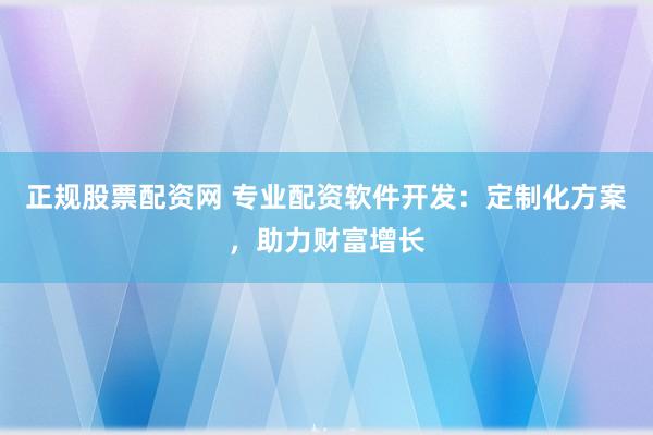 正规股票配资网 专业配资软件开发：定制化方案，助力财富增长