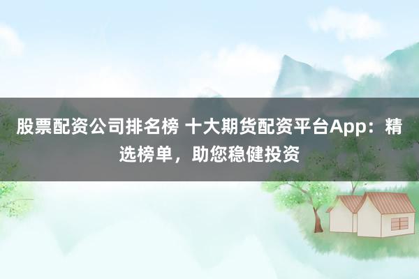 股票配资公司排名榜 十大期货配资平台App：精选榜单，助您稳健投资