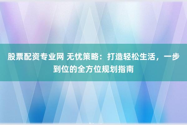 股票配资专业网 无忧策略：打造轻松生活，一步到位的全方位规划指南