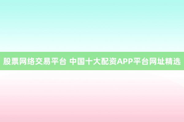 股票网络交易平台 中国十大配资APP平台网址精选