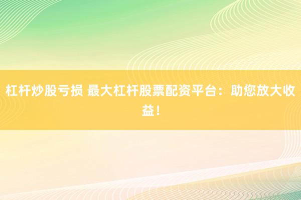杠杆炒股亏损 最大杠杆股票配资平台：助您放大收益！
