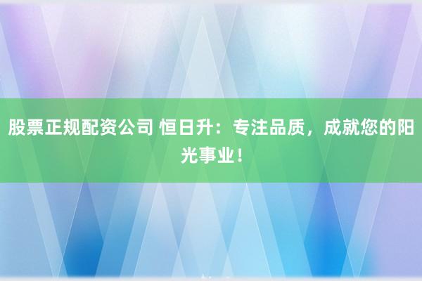 股票正规配资公司 恒日升：专注品质，成就您的阳光事业！
