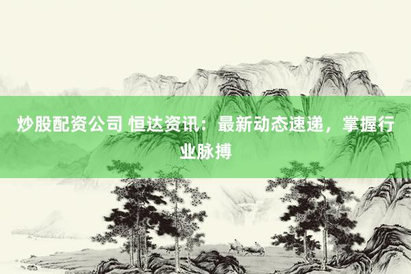 炒股配资公司 恒达资讯：最新动态速递，掌握行业脉搏