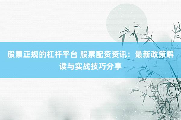 股票正规的杠杆平台 股票配资资讯：最新政策解读与实战技巧分享