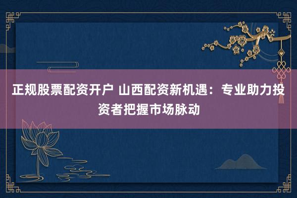 正规股票配资开户 山西配资新机遇：专业助力投资者把握市场脉动