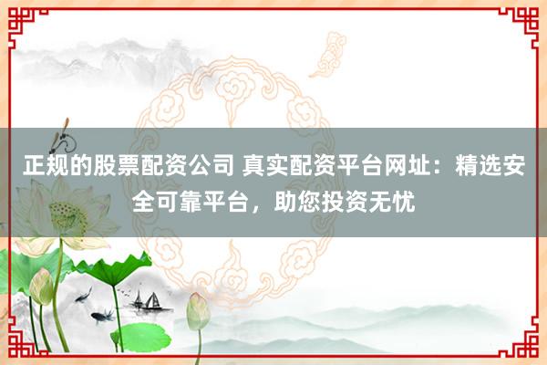 正规的股票配资公司 真实配资平台网址：精选安全可靠平台，助您投资无忧