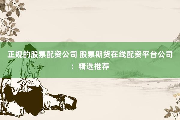 正规的股票配资公司 股票期货在线配资平台公司：精选推荐