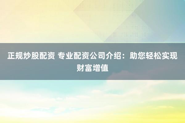 正规炒股配资 专业配资公司介绍：助您轻松实现财富增值