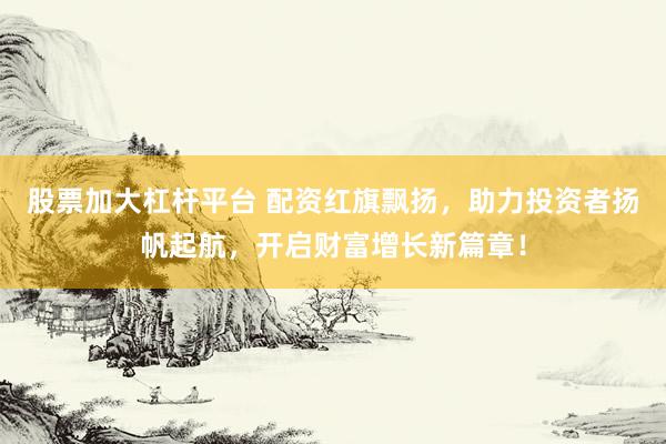 股票加大杠杆平台 配资红旗飘扬，助力投资者扬帆起航，开启财富增长新篇章！