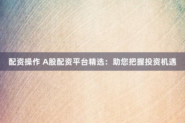 配资操作 A股配资平台精选：助您把握投资机遇
