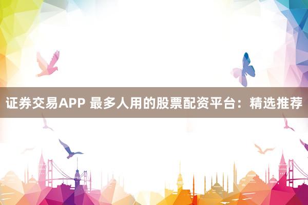 证券交易APP 最多人用的股票配资平台：精选推荐