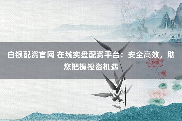 白银配资官网 在线实盘配资平台：安全高效，助您把握投资机遇